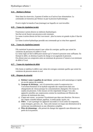 Hydraulique urbaine 1 61
__________________________________________________________________________________________
__________________________________________________________________________________________
Département EC + G
Prof. J. Bonvin 2005
4.14 Robinet à flotteur
Situé dans les réservoirs, il permet d’arrêter ou d’activer leur alimentation. La
commande est transmise par flotteur ou par la pression hydrostatique.
Il sert à régler la tranche d’eau (marnage) sur laquelle on veut travailler.
4.15 Vanne de régulation (avale)
Fonctionne à action directe ou indirecte (hydraulique).
Son but est de fournir une pression avale constante.
La vanne à action directe est liée à un ressort : plus la course est grande et plus il faut de
force.
La vanne à action hydraulique possède une commande qui se situe hors appareil.
4.16 Vanne de régulation (amont)
Elle maintient la pression amont à une valeur de consigne, quelles que soient les
variations de pression et le débit à l’aval.
La vanne règle en fait le débit pour assurer qu’à l’amont la pression reste suffisante. En
freinant le débit, on diminue la perte de charge et on augmente la pression.
On obtient ainsi un compromis entre un minimum de pression à l’amont et un minimum
de débit à l’aval.
4.17 Vanne de régulation de débit
Elle limite et stabilise le débit à une valeur de consigne constante quelles que soient les
variations de pression amont et aval.
4.18 Organes de sécurité
a) Robinet vanne à papillon de survitesse : permet un arrêt automatique et rapide
en cas de rupture de conduite.
b) Soupape de décharge : sert à la protection contre la surpression (ex :
l’ouverture/fermeture d’un hydrant engendre des surpressions dues aux
changements de vitesse puisque les consommations changent). On évacue le
surplus de pressions. Cette mesure est très importante lorsque l’on a des
appareils sensibles aux surpressions comme les membranes de filtration des
stations de traitement des eaux.
c) Clapet anti-retour : ne permet l’écoulement que dans une direction. On trouve
des clapets à double battant, papillon, à contre-poids, tuyère, etc..
d) Filtre : il sert à protéger les appareils raccordés à l’aval contre les impuretés,
corps étrangers, graviers, etc.. Sans cette mesure on risque une diminution de la
section par encombrement ou une obturation complète.
e) Pièce de démontage : elle permet de changer des appareils sans démonter une
partie de la tuyauterie.
 