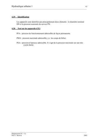 Hydraulique urbaine 1 62
__________________________________________________________________________________________
__________________________________________________________________________________________
Département EC + G
Prof. J. Bonvin 2005
4.19 Identification
Les appareils sont identifiés par principalement deux éléments : le diamètre nominal
DN et la pression nominale de service PN.
4.20 Test sur les appareils (CE)
PFA : pression de fonctionnement admissible de façon permanente.
PMA : pression maximale admissible, y.c. les coups de bélier.
PEA : pression d’épreuve admissible. Il s’agit de la pression maximale sur une très
courte durée.
 