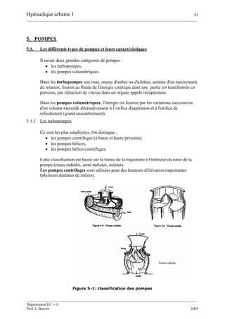 Hydraulique urbaine 1 63
__________________________________________________________________________________________
__________________________________________________________________________________________
Département EC + G
Prof. J. Bonvin 2005
5. POMPES
5.1. Les différents types de pompes et leurs caractéristiques
Il existe deux grandes catégories de pompes :
 les turbopompes,
 les pompes volumétriques.
Dans les turbopompes une roue, munie d'aubes ou d'ailettes, animée d'un mouvement
de rotation, fournit au fluide de l'énergie cinétique dont une partie est transformée en
pression, par réduction de vitesse dans un organe appelé récupérateur.
Dans les pompes volumétriques, l'énergie est fournie par les variations successives
d'un volume raccordé alternativement à l’orifice d'aspiration et à l'orifice de
refoulement (grand encombrement).
5.1.1 Les turbopompes
Ce sont les plus employées. On distingue :
 les pompes centrifuges (à basse et haute pression),
 les pompes hélices,
 les pompes hélico-centrifuges.
Cette classification est basée sur la forme de la trajectoire à l'intérieur du rotor de la
pompe (roues radiales, semi-radiales, axiales).
Les pompes centrifuges sont utilisées pour des hauteurs d'élévation importantes
(plusieurs dizaines de mètres).
Figure 5-1: classification des pompes
Semi-radiale
 