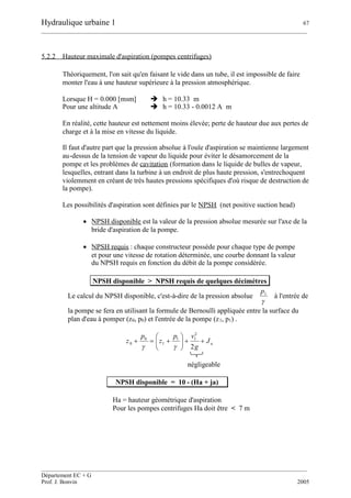 Hydraulique urbaine 1 67
__________________________________________________________________________________________
__________________________________________________________________________________________
Département EC + G
Prof. J. Bonvin 2005
5.2.2 Hauteur maximale d'aspiration (pompes centrifuges)
Théoriquement, l'on sait qu'en faisant le vide dans un tube, il est impossible de faire
monter l'eau à une hauteur supérieure à la pression atmosphérique.
Lorsque H = 0.000 [msm]  h = 10.33 m
Pour une altitude A  h = 10.33 - 0.0012 A m
En réalité, cette hauteur est nettement moins élevée; perte de hauteur due aux pertes de
charge et à la mise en vitesse du liquide.
Il faut d'autre part que la pression absolue à l'ouïe d'aspiration se maintienne largement
au-dessus de la tension de vapeur du liquide pour éviter le désamorcement de la
pompe et les problèmes de cavitation (formation dans le liquide de bulles de vapeur,
lesquelles, entrant dans la turbine à un endroit de plus haute pression, s'entrechoquent
violemment en créant de très hautes pressions spécifiques d'où risque de destruction de
la pompe).
Les possibilités d'aspiration sont définies par le NPSH (net positive suction head)
 NPSH disponible est la valeur de la pression absolue mesurée sur l'axe de la
bride d'aspiration de la pompe.
 NPSH requis : chaque constructeur possède pour chaque type de pompe
et pour une vitesse de rotation déterminée, une courbe donnant la valeur
du NPSH requis en fonction du débit de la pompe considérée.
NPSH disponible > NPSH requis de quelques décimètres
Le calcul du NPSH disponible, c'est-à-dire de la pression absolue

1p
à l'entrée de
la pompe se fera en utilisant la formule de Bernoulli appliquée entre la surface du
plan d'eau à pomper (z0, p0) et l'entrée de la pompe (z1, p1) .
aJ
g
vp
z
p
z 






2
2
11
1
0
0

négligeable
NPSH disponible = 10 - (Ha + ja)
Ha = hauteur géométrique d'aspiration
Pour les pompes centrifuges Ha doit être < 7 m
 