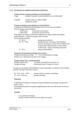 Hydraulique urbaine 1 74
__________________________________________________________________________________________
__________________________________________________________________________________________
Département EC + G
Prof. J. Bonvin 2005
5.3.2. En fonction des conditions particulières d'utilisation
Pompe à piston et pompe centrifuge avec hydro-éjecteur
Usage : pomper l'eau dans les puits profonds avec un faible débit.
Exemple : pompe à bras ou à pied au Sahel.
pompe des jardins.
Pompes centrifuges monocellulaires et multicellulaires
La hauteur de refoulement d'une pompe varie avec sa vitesse de rotation.
Pour les pompes monocellulaires :
- 1450 T/min h élévation environ 60 m
- 2900 T/min h élévation environ 100 m
Pour obtenir des hauteurs d'élévation supérieures il faudra utiliser des pompes
multicellulaires (= plusieurs pompes mono en série).
D’une manière générale :
H < 60 m pompe monocellulaire
60 < H < 90 m possibilité entre une pompe monocellulaire
(moteur électrique) à vitesse élevée (2900 t/min)
et une pompe multicellulaire à vitesse faible
(1450 t/min) – étude économique nécessaire
H > 90 m pompe multicellulaire
Pompes à axe horizontal ou pompes à axe vertical
Pompe horizontale pour Hasp < 6 - 7 m ou alimentation en charge.
Pompe à axe vertical pour les puits et les forages.
Pompes à ligne d'axe - groupe immergé
Pompes à ligne d'axe : le moteur est installé au niveau du sol.
Groupe immergé : directement dans le forage ou le puits.
Lorsque qu’une pompe multicellulaire n’est pas nécessaire, on choisira, d’une manière
générale, les types de pompe suivants :
H < 15 m et Q > 100 l/s : pompes hélices ou hélico-centrifuges
H > 15 m et Q tous : pompe centrifuge
Remarque
L'optimum économique en matière de durée journalière de pompage correspond au
moins à 20 h.
Il est prudent de prévoir un groupe supplémentaire dans une station pour des raisons
de sécurité.
Exemple :
- 1 ou 2 pompes électriques,
- 1 pompe à moteur diesel en cas de panne de courant.
 