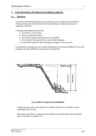 Hydraulique urbaine 1 81
__________________________________________________________________________________________
__________________________________________________________________________________________
Département EC + G
Prof. J. Bonvin 2005
6. LES PETITES CENTRALES HYDRAULIQUES
6.1. Définition
Une petite centrale hydraulique (micro centrale) est une installation de production
d’énergie basée sur l’utilisation de la force hydraulique et dont la puissance est
inférieure à 300 KW.
L’énergie hydraulique peut provenir :
 d’un fleuve, d’une rivière,
 d’une ou plusieurs sources,
 d’un réseau d’approvisionnement en eau potable,
 d’un réseau d’évacuation d’eaux usées ou de drainages,
 de procédés industriels dans un organe de réglage, vanne ou autre.
La production d’énergie par une centrale hydraulique est fonction du débit de l’eau et de
la hauteur de chute (différence de pression) à disposition.
6-1: profil en long d'une installation
A partir de deux mètres, une chute avec un débit suffisant est considérée comme
exploitable (fil de l’eau).
Des hauteurs de 500 m. ou plus peuvent produire une qualité intéressante d’énergie,
même si le débit est faible (5 l/s)
 