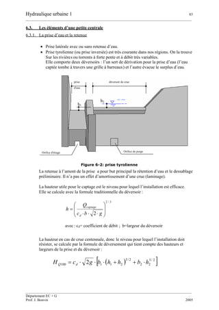 Hydraulique urbaine 1 83
__________________________________________________________________________________________
__________________________________________________________________________________________
Département EC + G
Prof. J. Bonvin 2005
6.3. Les éléments d’une petite centrale
6.3.1. La prise d’eau et la retenue
 Prise latérale avec ou sans retenue d’eau.
 Prise tyrolienne (ou prise inversée) est très courante dans nos régions. On la trouve
Sur les rivières ou torrents à forte pente et à débit très variables.
Elle comporte deux déversoirs : l’un sert de dérivation pour la prise d’eau (l’eau
captée tombe à travers une grille à barreaux) et l’autre évacue le surplus d’eau.
Figure 6-2: prise tyrolienne
La retenue à l’amont de la prise a pour but principal la rétention d’eau et le dessablage
préliminaire. Il n’a pas un effet d’amortissement d’une crue (laminage).
La hauteur utile pour le captage est le niveau pour lequel l’installation est efficace.
Elle se calcule avec la formule traditionnelle du déversoir :
3/2
2 









gbc
Q
h
d
captage
avec : cd= coefficient de débit ; b=largeur du déversoir
La hauteur en cas de crue centennale, donc le niveau pour lequel l’installation doit
résister, se calcule par la formule de déversement qui tient compte des hauteurs et
largeurs de la prise et du déversoir :
  2/3
22
2/3
211100 2 hbhhbgcH dQ 
déversoir de crueprise
d'eau
h1
niv. crue
h2
Orifice d'étiage Orifice de purge
 
