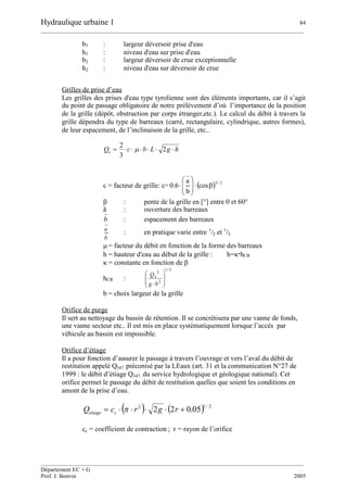 Hydraulique urbaine 1 84
__________________________________________________________________________________________
__________________________________________________________________________________________
Département EC + G
Prof. J. Bonvin 2005
b1 : largeur déversoir prise d'eau
h1 : niveau d'eau sur prise d'eau
b2 : largeur déversoir de crue exceptionnelle
h2 : niveau d'eau sur déversoir de crue
Grilles de prise d’eau
Les grilles des prises d'eau type tyrolienne sont des éléments importants, car il s’agit
du point de passage obligatoire de notre prélèvement d’où l’importance de la position
de la grille (dépôt, obstruction par corps étranger,etc.). Le calcul du débit à travers la
grille dépendra du type de barreaux (carré, rectangulaire, cylindrique, autres formes),
de leur espacement, de l’inclinaison de la grille, etc..
hgLbcQe  2
3
2

c = facteur de grille: c=  2/3
cos
b
a
6.0 






 : pente de la grille en [°] entre 0 et 60°
ā : ouverture des barreaux
b : espacement des barreaux
b
a
: en pratique varie entre 1
/2 et 1
/3
= facteur du débit en fonction de la forme des barreaux
h = hauteur d'eau au début de la grille : h=hCR
= constante en fonction de 
hCR :
3/1
2
2








bg
Qe
b = choix largeur de la grille
Orifice de purge
Il sert au nettoyage du bassin de rétention. Il se concrétisera par une vanne de fonds,
une vanne secteur etc.. Il est mis en place systématiquement lorsque l’accès par
véhicule au bassin est impossible.
Orifice d’étiage
Il a pour fonction d’assurer le passage à travers l’ouvrage et vers l’aval du débit de
restitution appelé Q347 préconisé par la LEaux (art. 31 et la communication N°27 de
1999 : le débit d’étiage Q347 du service hydrologique et géologique national). Cet
orifice permet le passage du débit de restitution quelles que soient les conditions en
amont de la prise d’eau.
   2/12
05.022  rgrcQ cétiage 
cc = coefficient de contraction ; r = rayon de l’orifice
 