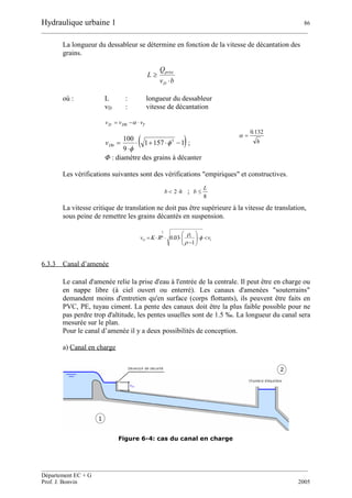 Hydraulique urbaine 1 86
__________________________________________________________________________________________
__________________________________________________________________________________________
Département EC + G
Prof. J. Bonvin 2005
La longueur du dessableur se détermine en fonction de la vitesse de décantation des
grains.
bv
Q
L
D
prise


où : L : longueur du dessableur
vD : vitesse de décantation
TDD vvv  0
 11571
9
100 3
0 

 

Dv ; h
132.0

Φ: diamètre des grains à décanter
Les vérifications suivantes sont des vérifications "empiriques" et constructives.
hb 2 ;
8
L
b 
La vitesse critique de translation ne doit pas être supérieure à la vitesse de translation,
sous peine de remettre les grains décantés en suspension.
6.3.3 Canal d’amenée
Le canal d'amenée relie la prise d'eau à l'entrée de la centrale. Il peut être en charge ou
en nappe libre (à ciel ouvert ou enterré). Les canaux d'amenées "souterrains"
demandent moins d'entretien qu'en surface (corps flottants), ils peuvent être faits en
PVC, PE, tuyau ciment. La pente des canaux doit être la plus faible possible pour ne
pas perdre trop d'altitude, les pentes usuelles sont de 1.5 ‰. La longueur du canal sera
mesurée sur le plan.
Pour le canal d’amenée il y a deux possibilités de conception.
a) Canal en charge
Figure 6-4: cas du canal en charge
t
s
cr vRKv 






 


1
03.06
1
 
