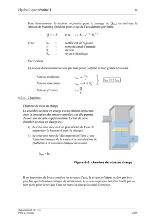 Hydraulique urbaine 1 88
__________________________________________________________________________________________
__________________________________________________________________________________________
Département EC + G
Prof. J. Bonvin 2005
Pour dimensionner la section nécessaire pour le passage de Qprise on utilisera la
relation de Manning-Strickler pour le cas de l’écoulement gravitaire.
SvQ  avec
3/22/1
hs RJKv 
avec : Ks : coefficient de rugosité
J : pente du canal d'amenée
S : section
Rh : rayon hydraulique
Vérification
La vitesse d'écoulement ne sera pas trop petite (dépôts) ni trop grande (érosion).
Vitesse minimum

0
min
Dv
v 
Vitesse maximum s
m10à4max v
Vitesse effective
S
Q
v 
6.3.4 Chambres
Chambre de mise en charge
La chambre de mise en charge est un élément important
dans la conception des micros centrales, car elle permet
d'avoir une sécurité supplémentaire. Le but de cette
chambre de mise en charge est :
a) de créer une zone ou l’on peu stocker de l’eau 
augmenter la hauteur d’eau (la charge),
b) de créer une zone de "décompression" lors d’une
fermeture brusque de la vanne à la centrale (lors de
problèmes)  variation brusque du niveau.
Figure 6-6: chambre de mise en charge
Il est important de bien connaître les niveaux d'eau, le niveau inférieur ne doit pas être
plus bas que la hauteur critique de submersion, le niveau supérieur doit être limité par un
trop plein pour éviter que l’eau ne mette en charge le canal d’amenée.
maxmin vvv 
hmin > hcr
 