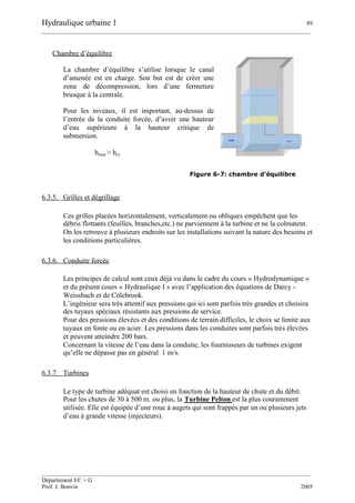 Hydraulique urbaine 1 89
__________________________________________________________________________________________
__________________________________________________________________________________________
Département EC + G
Prof. J. Bonvin 2005
Chambre d’équilibre
La chambre d’équilibre s’utilise lorsque le canal
d’amenée est en charge. Son but est de créer une
zone de décompression, lors d’une fermeture
brusque à la centrale.
Pour les niveaux, il est important, au-dessus de
l’entrée de la conduite forcée, d’avoir une hauteur
d’eau supérieure à la hauteur critique de
submersion.
Figure 6-7: chambre d'équilibre
6.3.5. Grilles et dégrillage
Ces grilles placées horizontalement, verticalement ou obliques empêchent que les
débris flottants (feuilles, branches,etc.) ne parviennent à la turbine et ne la colmatent.
On les retrouve à plusieurs endroits sur les installations suivant la nature des besoins et
les conditions particulières.
6.3.6. Conduite forcée
Les principes de calcul sont ceux déjà vu dans le cadre du cours « Hydrodynamique »
et du présent cours « Hydraulique I » avec l’application des équations de Darcy -
Weissbach et de Colebrook.
L’ingénieur sera très attentif aux pressions qui ici sont parfois très grandes et choisira
des tuyaux spéciaux résistants aux pressions de service.
Pour des pressions élevées et des conditions de terrain difficiles, le choix se limite aux
tuyaux en fonte ou en acier. Les pressions dans les conduites sont parfois très élevées
et peuvent atteindre 200 bars.
Concernant la vitesse de l’eau dans la conduite, les fournisseurs de turbines exigent
qu’elle ne dépasse pas en général 1 m/s.
6.3.7. Turbines
Le type de turbine adéquat est choisi en fonction de la hauteur de chute et du débit.
Pour les chutes de 30 à 500 m. ou plus, la Turbine Pelton est la plus couramment
utilisée. Elle est équipée d’une roue à augets qui sont frappés par un ou plusieurs jets
d’eau à grande vitesse (injecteurs).
hmin > hcr
 