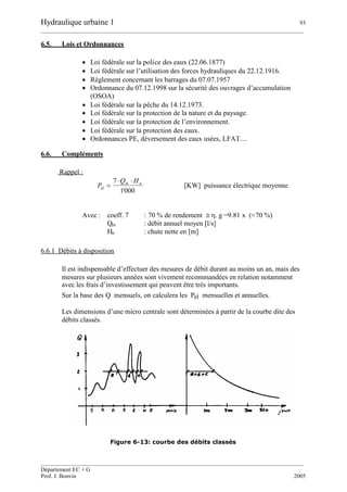 Hydraulique urbaine 1 93
__________________________________________________________________________________________
__________________________________________________________________________________________
Département EC + G
Prof. J. Bonvin 2005
6.5. Lois et Ordonnances
 Loi fédérale sur la police des eaux (22.06.1877)
 Loi fédérale sur l’utilisation des forces hydrauliques du 22.12.1916.
 Règlement concernant les barrages du 07.07.1957
 Ordonnance du 07.12.1998 sur la sécurité des ouvrages d’accumulation
(OSOA)
 Loi fédérale sur la pêche du 14.12.1973.
 Loi fédérale sur la protection de la nature et du paysage.
 Loi fédérale sur la protection de l’environnement.
 Loi fédérale sur la protection des eaux.
 Ordonnances PE, déversement des eaux usées, LFAT....
6.6. Compléments
Rappel :
000'1
7 nm
él
HQ
P

 [KW] puissance électrique moyenne
Avec : coeff. 7 : 70 % de rendement . g =9.81 x (≈70 %)
Qm : débit annuel moyen [l/s]
Hn : chute nette en [m]
6.6.1 Débits à disposition
Il est indispensable d’effectuer des mesures de débit durant au moins un an, mais des
mesures sur plusieurs années sont vivement recommandées en relation notamment
avec les frais d’investissement qui peuvent être très importants.
Sur la base des Q mensuels, on calculera les Pel mensuelles et annuelles.
Les dimensions d’une micro centrale sont déterminées à partir de la courbe dite des
débits classés.
Figure 6-13: courbe des débits classés
 