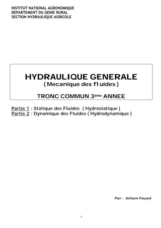 INSTITUT NATIONAL AGRONOMIQUE
DEPARTEMENT DU GENIE RURAL
SECTION HYDRAULIQUE AGRICOLE




      HYDRAULIQUE GENERALE
              ( Mecanique des fluides )

           TRONC COMMUN 3ème ANNEE

Partie 1 : Statique des Fluides ( Hydrostatique )
Partie 2 : Dynamique des Fluides ( Hydrodynamique )




                                           Par : Sellam Fouad




                                3
 