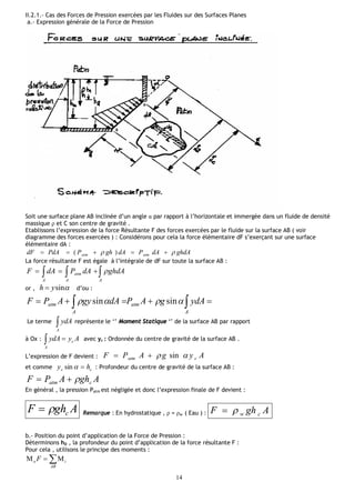14
II.2.1.- Cas des Forces de Pression exercées par les Fluides sur des Surfaces Planes
a.- Expression générale de la Force de Pression
Soit une surface plane AB inclinée d’un angle α par rapport à l’horizontale et immergée dans un fluide de densité
massique ρ et C son centre de gravité .
Etablissons l’expression de la force Résultante F des forces exercées par le fluide sur la surface AB ( voir
diagramme des forces exercées ) : Considérons pour cela la force élémentaire dF s’exerçant sur une surface
élémentaire dA :
ghdAdAPdAghPPdAdF atmatm   )(
La force résultante F est égale à l’intégrale de dF sur toute la surface AB :
  
A AA
atm ghdAdAPdAF 
or , sinyh  d’ou :
 
A
atm
A
atm ydAgAPdAgyAPF  sinsin
Le terme A
ydA représente le ‘’ Moment Statique ‘’ de la surface AB par rapport
à Ox : AyydA c
A
 avec yc : Ordonnée du centre de gravité de la surface AB .
L’expression de F devient : AygAPF catm  sin
et comme cc hy sin : Profondeur du centre de gravité de la surface AB :
AghAPF catm 
En général , la pression Patm est négligée et donc l’expression finale de F devient :
AghF c Remarque : En hydrostatique , ρ = ρw ( Eau ) : AghF cw
b.- Position du point d’application de la Force de Pression :
Déterminons hD , la profondeur du point d’application de la force résultante F :
Pour cela , utilisons le principe des moments :

AB
io F
 
