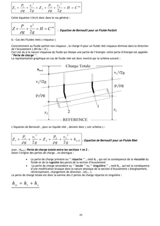 20
ste
CH
g
v
g
P
Z
g
v
g
P
Z 
22
2
22
2
2
11
1

Cette équation s’écrit donc dans le cas général :
ste
CH
g
v
g
P
Z 
2
2
 : Equation de Bernoulli pour un Fluide Parfait
b.- Cas des Fluides réels ( visqueux )
Contrairement au fluide parfait non visqueux , la charge H pour un fluide réel visqueux diminue dans la direction
de l’écoulement ( dH/dx < 0 ) .
Ceci est du à la nature visqueuse dy fluide qui dissipe une partie de l’énergie: cette perte d’énergie est appelée
‘’Perte de charge ‘’.
La représentation graphique en cas de fluide réel est donc montré par le schéma suivant :
L’équation de Bernoulli , pour un liquide réel , devient donc ( voir schéma ) :
12
2
22
2
2
11
1
22
wh
g
v
g
P
Z
g
v
g
P
Z 

: Equation de Bernoulli pour un Fluide Réel
avec : hw12 : Perte de charge totale entre les sections 1 et 2 .
Selon l’origine des pertes de charge , on distingue :
 La perte de charge primaire ou ‘’ répartie ‘’ , noté hr , qui est la conséquence de la viscosité du
fluide et de la rugosité des parois de la section d’écoulement
 La perte de charge secondaire ou ‘’ locale ‘’ ou ‘’ singulière ‘’ , noté hs , qui est la conséquence
d’une modification brusque dans la nature physique de la section d’écoulement ( élargissement,
rétrécissement, changement de direction , etc… ).
La perte de charge totale est donc la somme des 2 pertes de charge répartie et singulière :
srw hhh 
 