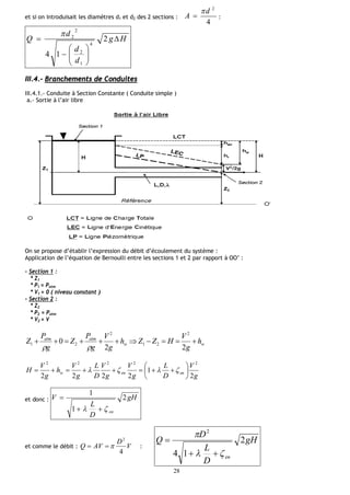 28
et si on introduisait les diamètres d1 et d2 des 2 sections :
4
2
d
A

 :
Hg
d
d
d
Q 







 2
14
4
1
2
2
2
III.4.- Branchements de Conduites
III.4.1.- Conduite à Section Constante ( Conduite simple )
a.- Sortie à l’air libre
On se propose d’établir l’expression du débit d’écoulement du système :
Application de l’équation de Bernoulli entre les sections 1 et 2 par rapport à OO’ :
- Section 1 :
* Z1
* P1 = Patm
* V1 = 0 ( niveau constant )
- Section 2 :
* Z2
* P2 = Patm
* V2 = V
ww
atmatm
h
g
V
HZZh
g
V
g
P
Z
g
P
Z 
22
0
2
21
2
21

g
V
D
L
g
V
g
V
D
L
g
V
h
g
V
H enenw
2
1
2222
22222






 
et donc : gH
D
L
V
en
2
1
1
 

et comme le débit : V
D
AVQ
4
2
 :
gH
D
L
D
Q
en
2
14
2




 