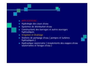  APPLICATIONS :
 Hydrologie des cours d’eau
 Systèmes de distribution d’eau
 Constructions des barrages et autres ouvrages
hydrauliques
 Irrigation et Drainage
 Stations de pompage d’eau ( pompes et turbines
hydrauliques )
 Hydraulique souterraine ( écoulements des nappes d’eau
souterraines et forages d’eau )
 