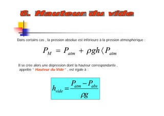 Dans certains cas , la pression absolue est inférieure à la pression atmosphérique :
atmatmM PghPP  
Il se crée alors une dépression dont la hauteur correspondante ,
appelée ‘’ Hauteur du Vide ‘’ , est égale à :
g
PP
h absatm
vide



 