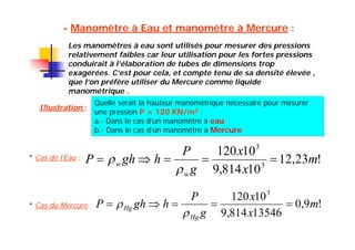 - Manomètre à Eau et manomètre à Mercure :
Les manomètres à eau sont utilisés pour mesurer des pressions
relativement faibles car leur utilisation pour les fortes pressions
conduirait à l’élaboration de tubes de dimensions trop
exagérées. C’est pour cela, et compte tenu de sa densité élevée ,
que l’on préfère utiliser du Mercure comme liquide
manométrique .
Illustration :
Quelle serait la hauteur manométrique nécessaire pour mesurer
une pression P = 120 KN/m2 :
a.- Dans le cas d’un manomètre à eau
b.- Dans le cas d’un manomètre à Mercure
* Cas de l’Eau : !23,12
10814,9
10120
3
3
m
x
x
g
P
hghP
w
w 


* Cas du Mercure : !9,0
13546814,9
10120 3
m
x
x
g
P
hghP
Hg
Hg 


 