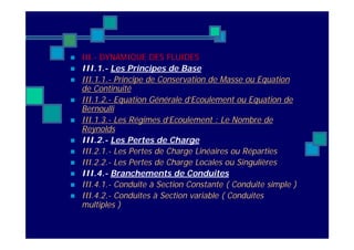  III.- DYNAMIQUE DES FLUIDES
 III.1.- Les Principes de Base
 III.1.1.- Principe de Conservation de Masse ou Equation
de Continuité
 III.1.2.- Equation Générale d’Ecoulement ou Equation de
Bernoulli
 III.1.3.- Les Régimes d’Ecoulement : Le Nombre de
Reynolds
 III.2.- Les Pertes de Charge
 III.2.1.- Les Pertes de Charge Linéaires ou Réparties
 III.2.2.- Les Pertes de Charge Locales ou Singulières
 III.4.- Branchements de Conduites
 III.4.1.- Conduite à Section Constante ( Conduite simple )
 III.4.2.- Conduites à Section variable ( Conduites
multiples )
 