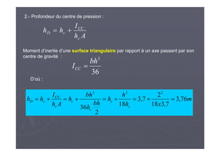 2.- Profondeur du centre de pression :
Ah
I
hh
c
CC
cD 
36
3
bh
ICC 
m
xh
h
h
bh
h
bh
h
Ah
I
hh
c
c
c
c
c
CC
cD 76,3
7,318
2
7,3
18
2
36
223

Moment d’inertie d’une surface triangulaire par rapport à un axe passant par son
centre de gravité :
D’où :
 