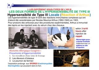 Les hypersensibilités de type III sont des réactions immunitaires complexes qui ont
d'abord été caractérisées par Nicolas Maurice Arthus (1862-1945) en 1903.
Pour produire des anticorps pour des procédures expérimentales, Arthus a immunisé
des lapins en les injectant avec du sérum chez des chevaux.
HypersensibitéHypersensibité de Type IIIde Type III Locale (Locale (RéactionRéaction d’Arthusd’Arthus))
This reac
within 3 t
injection.
reaction t
proteins w
an Arthus
Arthus re
when sol
bind with
that resu
accumula
antibody
called im
within 3 to10
hours after
injection de
rappel.
LES DEUX FORMES DE L’HYPERSENSIBILITÉ DE TYPE III
I. LES DIFFÉRENT SOUS-TYPES DE L’HS III
Hémorragie sous-
cutanée localisée
inattendue avec un
œdème au site
d'injection.
This reac
within 3 t
injection.
reaction t
proteins w
an Arthus
Arthus re
when sol
bind with
that resu
accumula
antibody
called im
AlvéoliteAlvéolite AAllergiquellergique EExogènexogène==
Pneumonie d’HypersensibilitéPneumonie d’Hypersensibilité
1. Les travailleurs d'une usine de fromage
2. Les éleveurs d’oiseaux
3. Le poumon de fermier:
l'exposition prolonge aux SPORES d'actinomycètes
thermophiles qui poussent dans le foin.
within 3 to10
hours after
injection de
rappel.
 