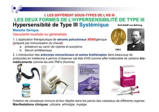 HypersensibitéHypersensibité de Type IIIde Type III SystémiqueSystémique
Maladie Sérique
Vascularite localisée ou généralisée
1. L'application thérapeutique de sérums poluclonaux XÉNOgénique
(préparé par immunisation du cheval)
a. antisérum au venin de vipères et scorpions
b. Sérum antitétanique
ss
to
arlet
and
sed to
seases
ated
ut
duced
plex
d was
7-10
chills,
thritis,
orse
or
om
Emil Adolf von Behring
1901
Avant
antibio
s
LES DEUX FORMES DE L’HYPERSENSIBILITÉ DE TYPE III
2. L’introduction des anticorps monoclonaux et autres biothérapies dans beaucoup de
protocoles en médecine a permis d’observer cet état d’HS comme effet indésirable de certains bio-
médicaments comme les anti-TNFα (Humira)
I. LES DIFFÉRENT SOUS-TYPES DE L’HS III
ss
to
arlet
and
sed to
seases
ated
ut
duced
plex
d was
7-10
chills,
thritis,
orse
or
om
Création de complexes immuns et leur dépôts dans les parois des vaisseaux de différents organes
Manifestations cliniques: urticaire, arthralgie, myalgie
2. L’introduction des anticorps monoclonaux et autres biothérapies dans beaucoup de
protocoles en médecine a permis d’observer cet état d’HS comme effet indésirable de certains bio-
médicaments comme les anti-TNFα (Humira)
 