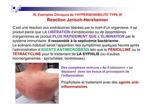 C'est une réaction aux endotoxines libérées par la mort d'un organisme. Il se
produit parce que LA LIBÉRATION d'endotoxines ou de lipoprotéines
d'organismes se produit PLUS RAPIDEMENT QUE L’ÉLIMINATION par le
système immunitaire. Il ressemble à la septicémie bactérienne.
Le scénario habituel serait l'apparition des symptômes quelques heures après
l'administration d'AGENTS ANTIMICROBIENS tels que la PÉNICILLINE ou la
TÉTRACYCLINE pour le traitement de LA SYPHILIS (ou d'autres
microorganismes - spirochètes, boréolioses).
Les sig
symptô
compre
:
Hypote
mal de
Tachyc
fièvre
Froid /
rigueur
Hyperv
on
Vasodil
n (rinça
Myalgie
Exacer
des lés
cutané
Reaction Jarisch-Herxheimer
III. Exemples Cliniques de l’HYPERSENSIBILITE TYPE III
C'est une réaction aux endotoxines libérées par la mort d'un organisme. Il se
produit parce que LA LIBÉRATION d'endotoxines ou de lipoprotéines
d'organismes se produit PLUS RAPIDEMENT QUE L’ÉLIMINATION par le
système immunitaire. Il ressemble à la septicémie bactérienne.
Le scénario habituel serait l'apparition des symptômes quelques heures après
l'administration d'AGENTS ANTIMICROBIENS tels que la PÉNICILLINE ou la
TÉTRACYCLINE pour le traitement de LA SYPHILIS (ou d'autres
microorganismes - spirochètes, boréolioses).
Prophylaxie et traitement avec des agents anti-
inflammatoires
Les sig
symptô
compre
:
Hypote
mal de
Tachyc
fièvre
Froid /
rigueur
Hyperv
on
Vasodil
n (rinça
Myalgie
Exacer
des lés
cutané
Des complexes immuns « Ac-EndotoxinesEndotoxines » se
déposent dans les tissus et provoquent de
l’inflammation
 