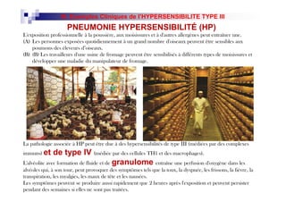 L'exposition professionnelle à la poussière, aux moisissures et à d'autres allergènes peut entraîner une.
(A) Les personnes exposées quotidiennement à un grand nombre d'oiseaux peuvent être sensibles aux
poumons des éleveurs d’oiseaux.
(B) (B) Les travailleurs d'une usine de fromage peuvent être sensibilisés à différents types de moisissures et
développer une maladie du manipulateur de fromage.
épétée
peut
e
à la
muns
d'une
de
a
s
ésultant
des
à
H1.
PNEUMONIE HYPERSENSIBILITÉ (HP)
III. Exemples Cliniques de l’HYPERSENSIBILITE TYPE III
La pathologie associée à HP peut être due à des hypersensibilités de type III (médiées par des complexes
immuns) et de type IV (médiée par des cellules TH1 et des macrophages).
L'alvéolite avec formation de fluide et de granulome entraîne une perfusion d'oxygène dans les
alvéoles qui, à son tour, peut provoquer des symptômes tels que la toux, la dyspnée, les frissons, la fièvre, la
transpiration, les myalgies, les maux de tête et les nausées.
Les symptômes peuvent se produire aussi rapidement que 2 heures après l'exposition et peuvent persister
pendant des semaines si elles ne sont pas traitées.
épétée
peut
e
à la
muns
d'une
de
a
s
ésultant
des
à
H1.
 