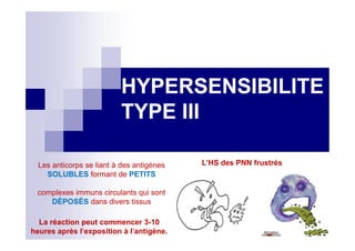 HYPERSENSIBILITEHYPERSENSIBILITE
TYPE IIITYPE III
Les anticorps se liant à des antigènes
SOLUBLES formant de PETITS
complexes immuns circulants qui sont
DÉPOSÉS dans divers tissus
La réaction peut commencer 3-10
heures après l'exposition à l'antigène.
L’HS des PNN frustrés
me les
es ..il
as les
r
er..ino
trophe
 