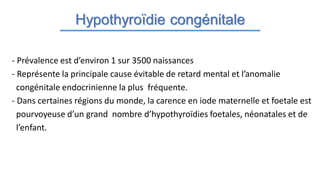 Hypothyroïdie congénitale
- Prévalence est d’environ 1 sur 3500 naissances
- Représente la principale cause évitable de retard mental et l’anomalie
congénitale endocrinienne la plus fréquente.
- Dans certaines régions du monde, la carence en iode maternelle et foetale est
pourvoyeuse d’un grand nombre d’hypothyroïdies foetales, néonatales et de
l’enfant.
 