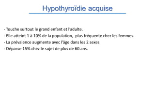 Hypothyroïdie acquise
- Touche surtout le grand enfant et l’adulte.
- Elle atteint 1 à 10% de la population, plus fréquente chez les femmes.
- La prévalence augmente avec l’âge dans les 2 sexes
- Dépasse 15% chez le sujet de plus de 60 ans.
 