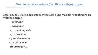 Atteinte acquise centrale (insuffisance thyréotrope)
Chez l’adulte , les étiologies fréquentes suite à une maladie hypophysaire ou
hypothalamique :
- tumorale
- vasculaire
- post-chirurgicale
- post-radique
- granulomateuse
- auto-immune
- traumatique....
 