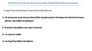 Atteinte primitive de la thyroïde (hypothyroïdie primaire)
Il s’agit d’une destruction acquise de la thyroïde par :
1- Un processus auto-immun (thyroïdite lymphocytaire chronique de Hashimoto (avec
goitre), thyroïdite atrophique)
2- D’autres thyroïdites non auto-immunes
3- La carence iodée
4- Les hypothyroïdies iatrogènes
 