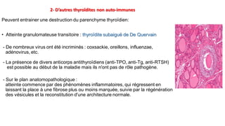 2- D’autres thyroïdites non auto-immunes
Peuvent entrainer une destruction du parenchyme thyroïdien:
• Atteinte granulomateuse transitoire : thyroïdite subaiguë de De Quervain
- De nombreux virus ont été incriminés : coxsackie, oreillons, influenzae,
adénovirus, etc.
- La présence de divers anticorps antithyroïdiens (anti-TPO, anti-Tg, anti-RTSH)
est possible au début de la maladie mais ils n'ont pas de rôle pathogène.
- Sur le plan anatomopathologique :
atteinte commence par des phénomènes inflammatoires, qui régressent en
laissant la place à une fibrose plus ou moins marquée, suivie par la régénération
des vésicules et la reconstitution d'une architecture normale.
 