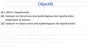 Objectifs
 1. Définir l’hypothyroidie
2. Expliquer les mécanismes physiopathologiques des hypothyroïdies
congénitales et acquises
3. Expliquer les répercussions physiopathologiques des hypothyroïdies
4. Réunir les éléments anamnestiques et cliniques permettant de suspecter Dg
positif
5. Décrire les moyens d’exploration fonctionnelle hormonale d’une hypothyroïdie
6. Décrire les formes cliniques des hypothyroïdies
7.Quelle est la stratégie thérapeutique d’une hypothyroïdie ?
8. Conclusion
 