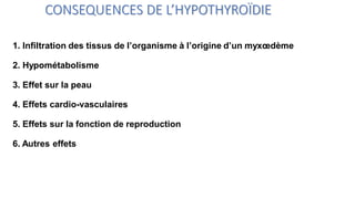 CONSEQUENCES DE L’HYPOTHYROÏDIE
1. Infiltration des tissus de l’organisme à l’origine d’un myxœdème
2. Hypométabolisme
3. Effet sur la peau
4. Effets cardio-vasculaires
5. Effets sur la fonction de reproduction
6. Autres effets
 