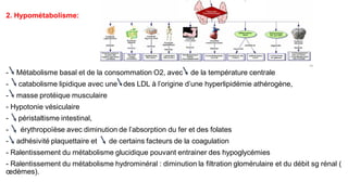2. Hypométabolisme:
- Métabolisme basal et de la consommation O2, avec de la température centrale
- catabolisme lipidique avec une des LDL à l’origine d’une hyperlipidémie athérogène,
- masse protéique musculaire
- Hypotonie vésiculaire
- péristaltisme intestinal,
- érythropoïèse avec diminution de l’absorption du fer et des folates
- adhésivité plaquettaire et de certains facteurs de la coagulation
- Ralentissement du métabolisme glucidique pouvant entrainer des hypoglycémies
- Ralentissement du métabolisme hydrominéral : diminution la filtration glomérulaire et du débit sg rénal (
œdèmes).
 