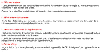 3. Effet sur la peau :
- Défaut de conversion des caroténoïdes en vitamine A : coloration jaune- orangée au niveau des paumes
des mains et des plantes des pieds.
-Baisse de la sécrétion sudoripare et sébacée induisant une sécheresse cutanée.
4. Effets cardio-vasculaires:
-Perte des effets inotrope et chronotrope des hormones thyroïdiennes, occasionnant une diminution de la
fréquence cardiaque et du débit cardiaque au repos.
5. Effets sur la fonction de reproduction:
- Déficit en hormones thyroïdiennes entraine indirectement une insuffisance gonadotrope d’où des troubles
de la fonction sexuelle dans les 2 sexes.
- Déficit en hormones thyroïdiennes entraine chez la femme adulte une altération de la sécrétion de
progestérone, à l’origine de troubles du cycle menstruel.
6. Autres effets:
Augmentation du volume plasmatique par sécrétion inappropriée d’ADH, à l’origine d’une hyponatrémie de
dilution.
 
