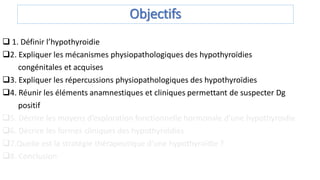 Objectifs
 1. Définir l’hypothyroidie
2. Expliquer les mécanismes physiopathologiques des hypothyroïdies
congénitales et acquises
3. Expliquer les répercussions physiopathologiques des hypothyroïdies
4. Réunir les éléments anamnestiques et cliniques permettant de suspecter Dg
positif
5. Décrire les moyens d’exploration fonctionnelle hormonale d’une hypothyroïdie
6. Décrire les formes cliniques des hypothyroïdies
7.Quelle est la stratégie thérapeutique d’une hypothyroïdie ?
8. Conclusion
 