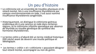 Un peu d’histoire
• Le crétinisme est un ensemble de troubles physiques et de
retard mental, liés à une insuffisance thyroïdienne par
carence environnementale en iode, il est aussi nommé
insuffisance thyroïdienne congénitale.
• Historiquement, on distingue le crétinisme goitreux
endémique dû à une carence en iode dans certaines
régions, et le crétinisme infantile sporadique par absence
de thyroïde ou trouble génétique de synthèse des
hormones thyroïdiennes.
• Le terme crétin a d'abord été un terme médical historique
(XIX siècle) avant de devenir une insulte politique et
idéologique.
•
• Les termes « crétin » et « crétinisme » pouvaient désigner
tout retard mental, accompagné ou non de goitre.
 