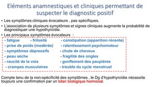 Eléments anamnestiques et cliniques permettant de
suspecter le diagnostic positif
• Les symptômes cliniques évocateurs , pas spécifiques.
• L’association de plusieurs symptômes et signes cliniques augmente la probabilité de
diagnostiquer une hypothyroïdie.
• Les principaux symptômes évocateurs :
- fatigue - frilosité - constipation (apparition récente)
- prise de poids (modérée) - ralentissement psychomoteur
- symptômes dépressifs - chute de cheveux
- peau sèche - fragilité des ongles
- raucité de la voix - gonflement des paupières
- crampes musculaires - trouble du cycle menstruel
Compte tenu de la non-spécificité des symptômes , le Dg d’hypothyroïdie nécessite
toujours une confirmation par un bilan biologique hormonal.
 