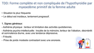 TDD: Forme complète et non compliquée de l’hypothyroïdie par
myxoedème primitif de la femme adulte
• Situation la plus fréquente
• Le début est insidieux, lentement progressif.
1. Signes généraux:
- Asthénie physique : lenteur et limitation des activités quotidiennes.
- Asthénie psycho-intellectuelle : trouble de la mémoire, lenteur de l’idéation, désintérêt
et somnolence diurne, avec une tendance dépressive.
- Frilosité.
- Prise de poids modeste contrastant avec une anorexie.
 