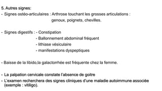 5. Autres signes:
- Signes ostéo-articulaires : Arthrose touchant les grosses articulations :
genoux, poignets, chevilles.
- Signes digestifs : - Constipation
- Ballonnement abdominal fréquent
- lithiase vésiculaire
- manifestations dyspeptiques
- Baisse de la libido,la galactorrhée est fréquente chez la femme.
- La palpation cervicale constate l’absence de goitre
- L’examen recherchera des signes cliniques d’une maladie autoimmune associée
(exemple : vitiligo).
 