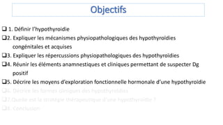 Objectifs
 1. Définir l’hypothyroidie
2. Expliquer les mécanismes physiopathologiques des hypothyroïdies
congénitales et acquises
3. Expliquer les répercussions physiopathologiques des hypothyroïdies
4. Réunir les éléments anamnestiques et cliniques permettant de suspecter Dg
positif
5. Décrire les moyens d’exploration fonctionnelle hormonale d’une hypothyroïdie
6. Décrire les formes cliniques des hypothyroïdies
7.Quelle est la stratégie thérapeutique d’une hypothyroïdie ?
8. Conclusion
 