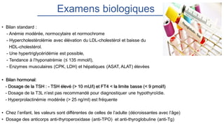 Examens biologiques
• Bilan standard :
- Anémie modérée, normocytaire et normochrome
- Hypercholestérolémie avec élévation du LDL-cholestérol et baisse du
HDL-cholestérol.
- Une hypertriglycéridémie est possible,
- Tendance à l’hyponatrémie (≤ 135 mmol/l),
- Enzymes musculaires (CPK, LDH) et hépatiques (ASAT, ALAT) élevées
• Bilan hormonal:
- Dosage de la TSH : - TSH élevé (> 10 mU/l) et FT4 < la limite basse (< 9 pmol/l)
- Dosage de la T3L n’est pas recommandé pour diagnostiquer une hypothyroïdie.
- Hyperprolactinémie modérée (> 25 ng/ml) est fréquente
• Chez l’enfant, les valeurs sont différentes de celles de l’adulte (décroissantes avec l’âge)
• Dosage des anticorps anti-thyroperoxidase (anti-TPO) et anti-thyroglobuline (anti-Tg)
 
