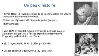 Un peu d’histoire
• Bichat 1800: La thyroïde est un de ces organes dont les usages
nous sont absolument inconnus.…
Notion de régions endémiques de goitre ( régions
montagneuse!
• Vers 1820 JF Coindet montre l'efficacité de l'iode pour le
traitement des goitres. il fait les premières observations
d’hyperthyroïdie induite par l ’iode.
• 1910 thyroxine ou T4 est isolées par Kendall
• Dès les années 60 découverte T3, TSH et TRH.
 