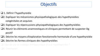 Objectifs
 1. Définir l’hypothyroidie
2. Expliquer les mécanismes physiopathologiques des hypothyroïdies
congénitales et acquises
3. Expliquer les répercussions physiopathologiques des hypothyroïdies
4. Réunir les éléments anamnestiques et cliniques permettant de suspecter Dg
positif
5. Décrire les moyens d’exploration fonctionnelle hormonale d’une hypothyroïdie
6. Décrire les formes cliniques des hypothyroïdies
7.Quelle est la stratégie thérapeutique d’une hypothyroïdie ?
8. Conclusion
 