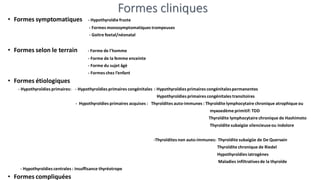 Formes cliniques
• Formes symptomatiques - Hypothyroïdie fruste
- Formes monosymptomatiques trompeuses
- Goitre foetal/néonatal
• Formes selon le terrain - Forme de l’homme
- Forme de la femme enceinte
- Forme du sujet âgé
- Formes chez l’enfant
• Formes étiologiques
- Hypothyroïdies primaires: - Hypothyroïdies primaires congénitales : Hypothyroïdies primaires congénitalespermanentes
Hypothyroïdies primaires congénitales transitoires
- Hypothyroïdies primaires acquises : Thyroïdites auto-immunes : Thyroïdite lymphocytaire chronique atrophique ou
myxoedème primitif: TDD
Thyroïdite lymphocytaire chronique de Hashimoto
Thyroïdite subaigüe silencieuseou indolore
-Thyroïdites non auto-immunes: Thyroïdite subaigüe de De Quervain
Thyroïdite chronique de Riedel
Hypothyroïdies iatrogènes
Maladies infiltrativesde la thyroïde
- Hypothyroïdies centrales : insuffisance thyréotrope
• Formes compliquées
 