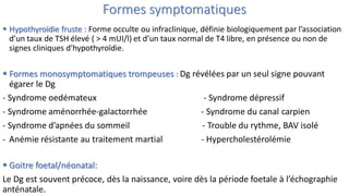 Formes symptomatiques
 Hypothyroïdie fruste : Forme occulte ou infraclinique, définie biologiquement par l’association
d’un taux de TSH élevé ( > 4 mUI/l) et d’un taux normal de T4 libre, en présence ou non de
signes cliniques d'hypothyroïdie.
 Formes monosymptomatiques trompeuses : Dg révélées par un seul signe pouvant
égarer le Dg
- Syndrome oedémateux - Syndrome dépressif
- Syndrome aménorrhée-galactorrhée - Syndrome du canal carpien
- Syndrome d’apnées du sommeil - Trouble du rythme, BAV isolé
- Anémie résistante au traitement martial - Hypercholestérolémie
 Goitre foetal/néonatal:
Le Dg est souvent précoce, dès la naissance, voire dès la période foetale à l’échographie
anténatale.
 