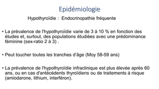 Epidémiologie
Hypothyroïdie : Endocrinopathie fréquente
• La prévalence de l'hypothyroïdie varie de 3 à 10 % en fonction des
études et, surtout, des populations étudiées avec une prédominance
féminine (sex-ratio 2 à 3) .
• Peut toucher toutes les tranches d’âge (Moy 58-59 ans)
• La prévalence de l'hypothyroïdie infraclinique est plus élevée après 60
ans, ou en cas d'antécédents thyroïdiens ou de traitements à risque
(amiodarone, lithium, interféron).
 