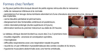 Formes chez l’enfant
Le Dg peut parfois être évoqué devant de petits signes retrouvés dès la naissance :
- taille de naissance inférieure à la normale
- persistance d’un lanugo dorso-lombaire abondant et d’une chevelure abondante fournie, dense et
bas implantée,
- cerne bleuâtre périlabial et périnarinaire,
- élargissement des fontanelles antérieure et postérieure,
- ictère néonatal prolongé (durée supérieure à 8 jours).
- élimination tardive du premier méconium au-delà de 24 heures
Le tableau clinique devient évident au cours des 2 ou 3 premiers mois :
- troubles digestifs : anorexie et constipation opiniâtre,
- macroglossie
- difficultés respiratoires avec une respiration nasale bruyante
- raucité du cri par infiltration myxoedémateuse des cordes vocales et du larynx,
- hypotonie musculaire abdominale avec une hernie ombilicale,
 