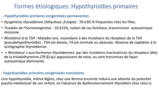 Formes étiologiques: Hypothyroïdies primaires
- Hypothyroïdies primaires congénitales permanentes:
• Dysgénésie thyroïdienne (Athyréose ,Ectopie) : 70 à 85 % fréquentes chez les filles.
• Troubles de l’hormonogenèse : 10 à15%, notion de cas familiaux ,transmission autosomique
récessive.
• Résistance à la TSH : Maladie rare, secondaire à des mutations du récepteur de la TSH
(pseudohypothyroïdie) : TSH est élevée, T4 est normale ou abaissée. Absence de captation à la
scintigraphie thyroïdienne.
• « Résistance » aux hormones thyroïdiennes: par des mutations inactivatrices du récepteur bêta
de la triiodothyronine (TR β) qui apparaissent de novo, ou sont transmises de façon
autosomique dominante.
- Hypothyroïdies primaires congénitales transitoires
Une hypothyroïdie, même légère, chez une femme enceinte induira une atteinte du potentiel
psycho-intellectuel de son enfant, en l’absence de dysfonctionnement thyroïdien chez celui-ci.
 