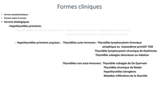 Formes cliniques
• Formes symptomatiques
• Formes selon le terrain
• Formes étiologiques
- Hypothyroïdies primaires:
- Hypothyroïdies primaires congénitales : Hypothyroïdies primaires congénitales permanentes
Hypothyroïdies primaires congénitales transitoires
- Hypothyroïdies primaires acquises : Thyroïdites auto-immunes : Thyroïdite lymphocytaire chronique
atrophique ou myxoedème primitif: TDD
Thyroïdite lymphocytaire chronique de Hashimoto
Thyroïdite subaigüe silencieuse ou indolore
Thyroïdites non auto-immunes: Thyroïdite subaigüe de De Quervain
Thyroïdite chronique de Riedel
Hypothyroïdies iatrogènes
Maladies infiltratives de la thyroïde
 